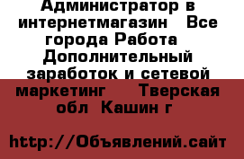 Администратор в интернетмагазин - Все города Работа » Дополнительный заработок и сетевой маркетинг   . Тверская обл.,Кашин г.